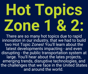 Hot Topics Zone 1 and 2: There are so many hot topics due to rapid innovation in our industry, that we had to build two Hot Topic Zones! You'll learn about the latest developments impacting - and even disrupting - the public transportation system at large. You'll hear about the lates projects, emerging trends, disruptive technologies, and the challenges that we face in the United States and around the world.